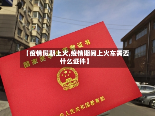 【疫情假期上火,疫情期间上火车需要什么证件】
