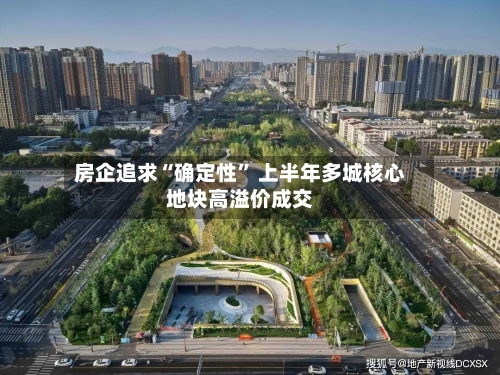 房企追求“确定性	” 上半年多城核心地块高溢价成交-第1张图片