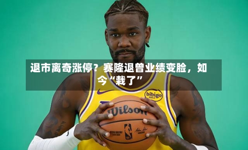 退市离奇涨停?赛隆退曾业绩变脸,如今“栽了”