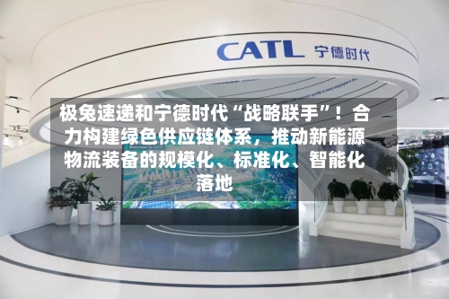 极兔速递和宁德时代“战略联手”!合力构建绿色供应链体系,推动新能源物流装备的规模化、标准化、智能化落地
