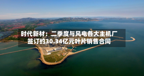 时代新材:二季度与风电各大主机厂签订约30.34亿元叶片销售合同