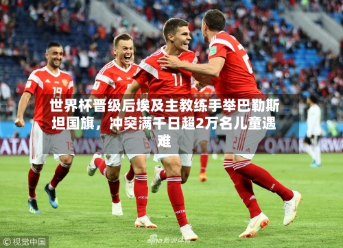 世界杯晋级后埃及主教练手举巴勒斯坦国旗,冲突满千日超2万名儿童遇难