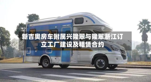新吉奥房车附属兴隆翠与隆翠浙江订立工厂建设及租赁合约-第1张图片
