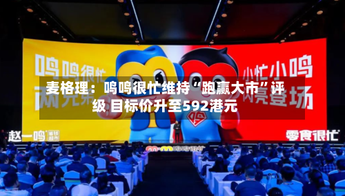 麦格理：鸣鸣很忙维持“跑赢大市	”评级 目标价升至592港元-第1张图片