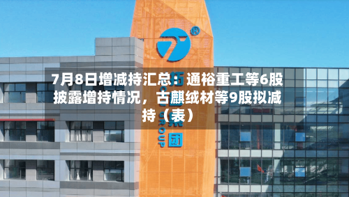 7月8日增减持汇总:通裕重工等6股披露增持情况,古麒绒材等9股拟减持(表)