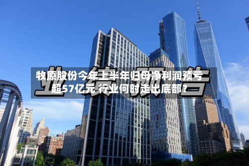 牧原股份今年上半年归母净利润预亏超57亿元 行业何时走出底部?