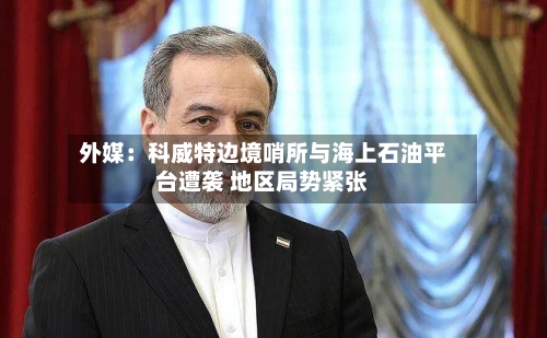 外媒:科威特边境哨所与海上石油平台遭袭 地区局势紧张