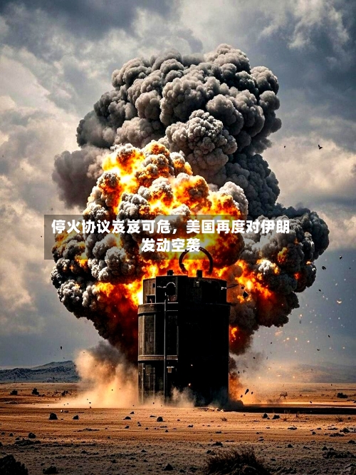 停火协议岌岌可危,美国再度对伊朗发动空袭