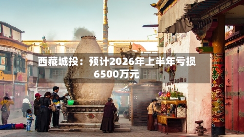 西藏城投：预计2026年上半年亏损6500万元