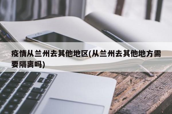 疫情从兰州去其他地区(从兰州去其他地方需要隔离吗)