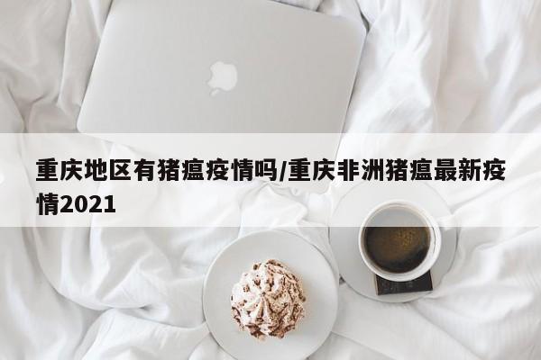 重庆地区有猪瘟疫情吗/重庆非洲猪瘟最新疫情2021