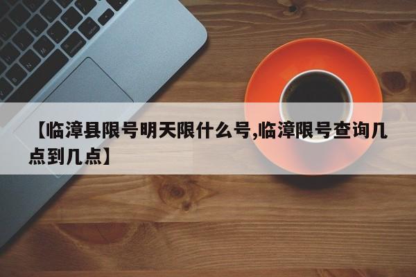 【临漳县限号明天限什么号,临漳限号查询几点到几点】