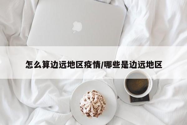 怎么算边远地区疫情/哪些是边远地区
