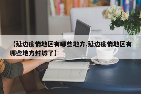 【延边疫情地区有哪些地方,延边疫情地区有哪些地方封城了】