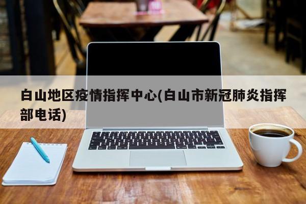 白山地区疫情指挥中心(白山市新冠肺炎指挥部电话)