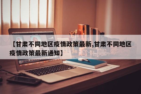 【甘肃不同地区疫情政策最新,甘肃不同地区疫情政策最新通知】