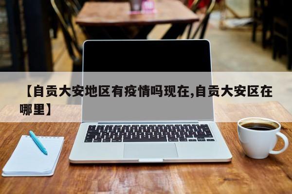 【自贡大安地区有疫情吗现在,自贡大安区在哪里】