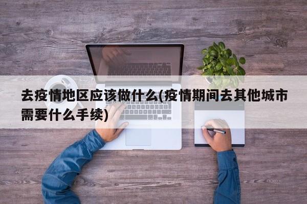 去疫情地区应该做什么(疫情期间去其他城市需要什么手续)
