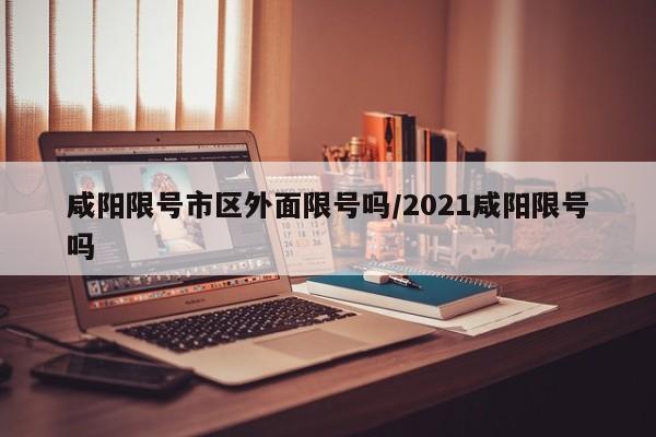 咸阳限号市区外面限号吗/2021咸阳限号吗