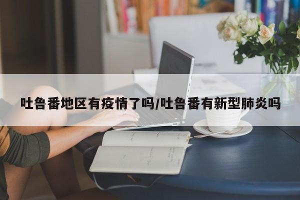 吐鲁番地区有疫情了吗/吐鲁番有新型肺炎吗