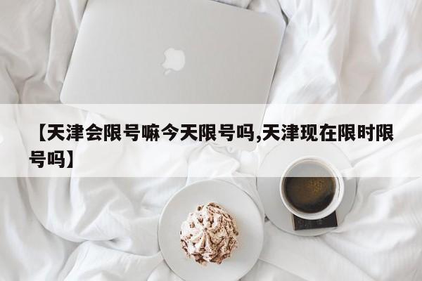 【天津会限号嘛今天限号吗,天津现在限时限号吗】