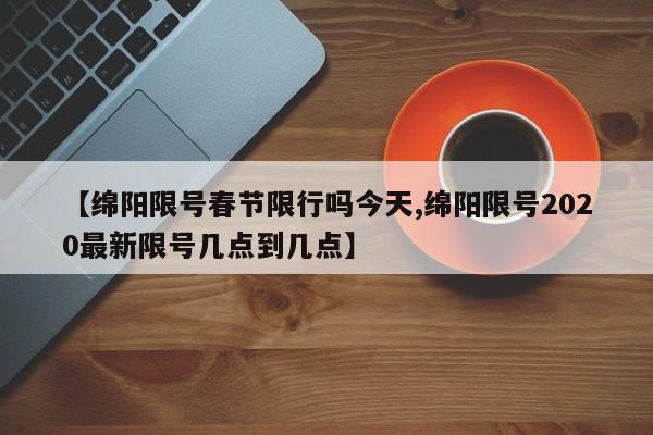 【绵阳限号春节限行吗今天,绵阳限号2020最新限号几点到几点】