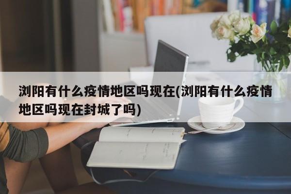 浏阳有什么疫情地区吗现在(浏阳有什么疫情地区吗现在封城了吗)
