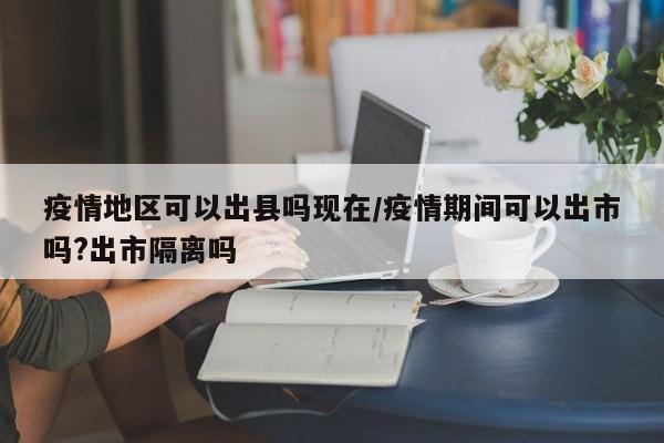 疫情地区可以出县吗现在/疫情期间可以出市吗?出市隔离吗