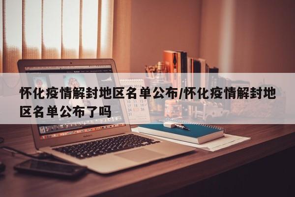 怀化疫情解封地区名单公布/怀化疫情解封地区名单公布了吗