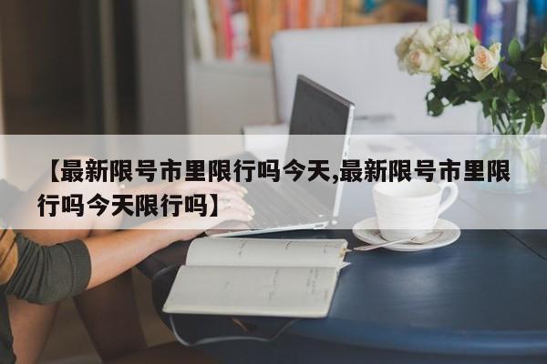 【最新限号市里限行吗今天,最新限号市里限行吗今天限行吗】