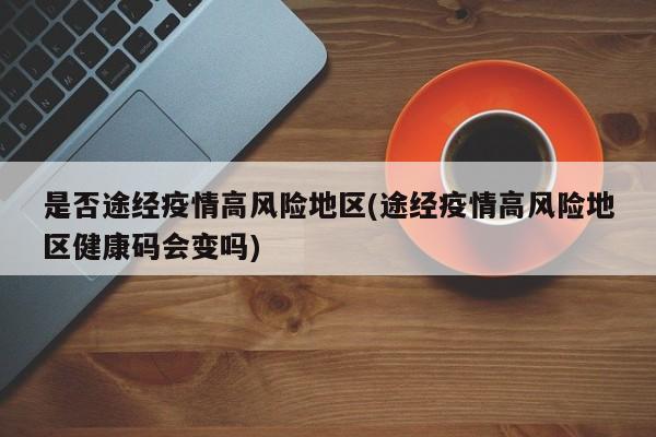 是否途经疫情高风险地区(途经疫情高风险地区健康码会变吗)