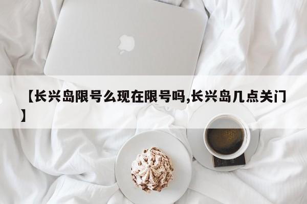 【长兴岛限号么现在限号吗,长兴岛几点关门】