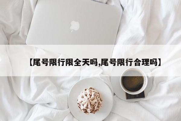 【尾号限行限全天吗,尾号限行合理吗】