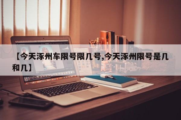 【今天涿州车限号限几号,今天涿州限号是几和几】