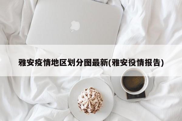 雅安疫情地区划分图最新(雅安役情报告)