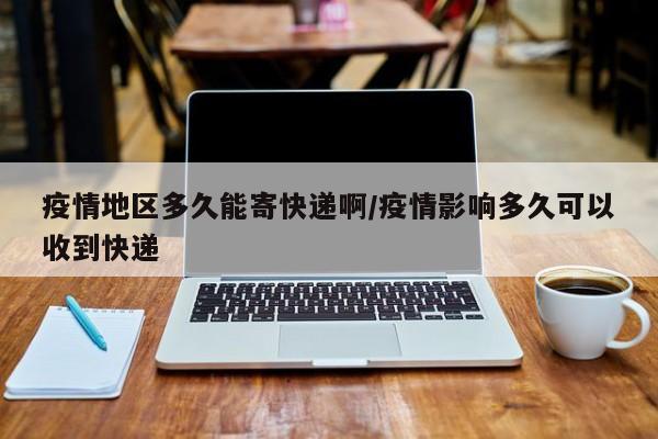 疫情地区多久能寄快递啊/疫情影响多久可以收到快递