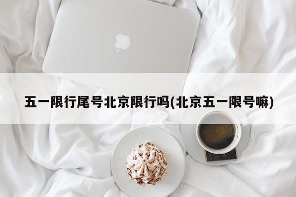 五一限行尾号北京限行吗(北京五一限号嘛)