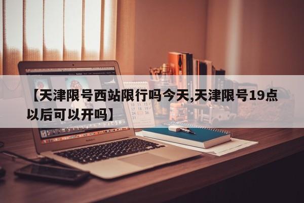 【天津限号西站限行吗今天,天津限号19点以后可以开吗】