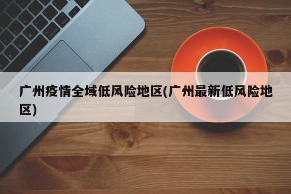 广州疫情全域低风险地区(广州最新低风险地区)
