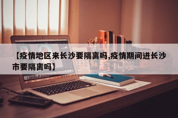 【疫情地区来长沙要隔离吗,疫情期间进长沙市要隔离吗】