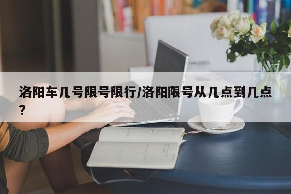 洛阳车几号限号限行/洛阳限号从几点到几点?