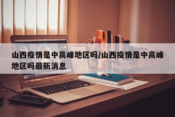 山西疫情是中高峰地区吗/山西疫情是中高峰地区吗最新消息