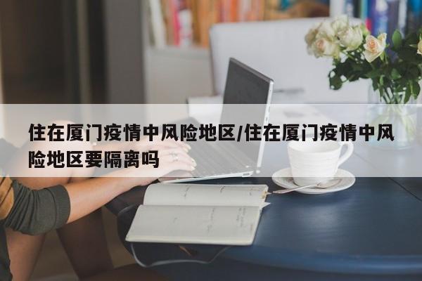 住在厦门疫情中风险地区/住在厦门疫情中风险地区要隔离吗