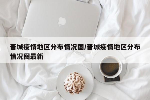 晋城疫情地区分布情况图/晋城疫情地区分布情况图最新
