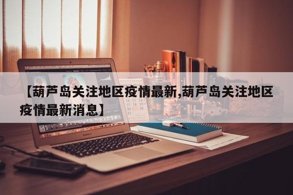 【葫芦岛关注地区疫情最新,葫芦岛关注地区疫情最新消息】