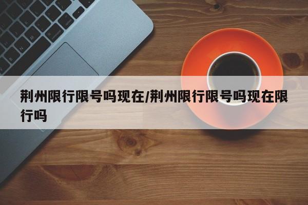 荆州限行限号吗现在/荆州限行限号吗现在限行吗