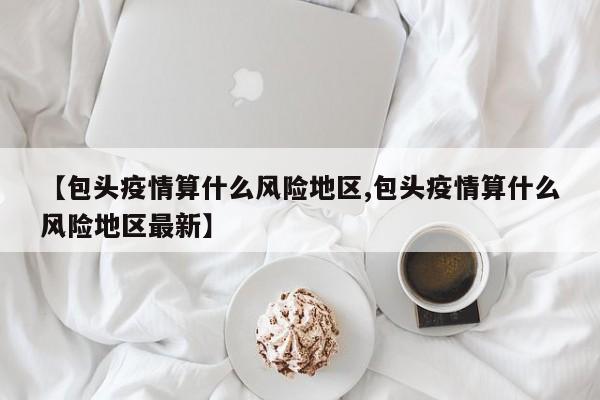 【包头疫情算什么风险地区,包头疫情算什么风险地区最新】