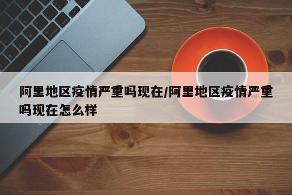 阿里地区疫情严重吗现在/阿里地区疫情严重吗现在怎么样