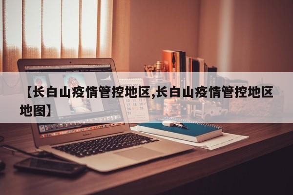 【长白山疫情管控地区,长白山疫情管控地区地图】