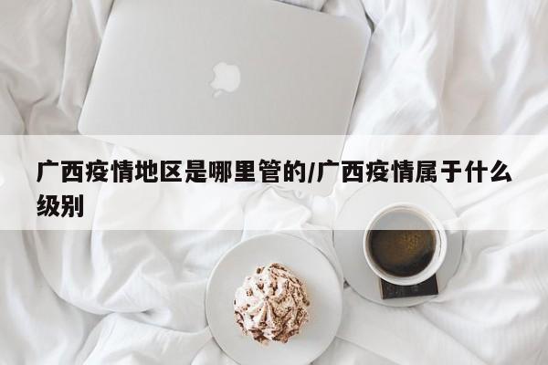 广西疫情地区是哪里管的/广西疫情属于什么级别